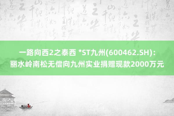 一路向西2之泰西 *ST九州(600462.SH)：丽水岭南松无偿向九州实业捐赠现款2000万元