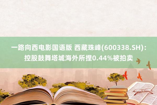 一路向西电影国语版 西藏珠峰(600338.SH)：控股鼓舞塔城海外所捏0.44%被拍卖