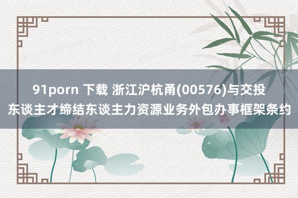 91porn 下载 浙江沪杭甬(00576)与交投东谈主才缔结东谈主力资源业务外包办事框架条约
