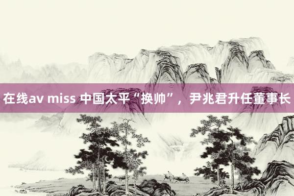 在线av miss 中国太平“换帅”，尹兆君升任董事长