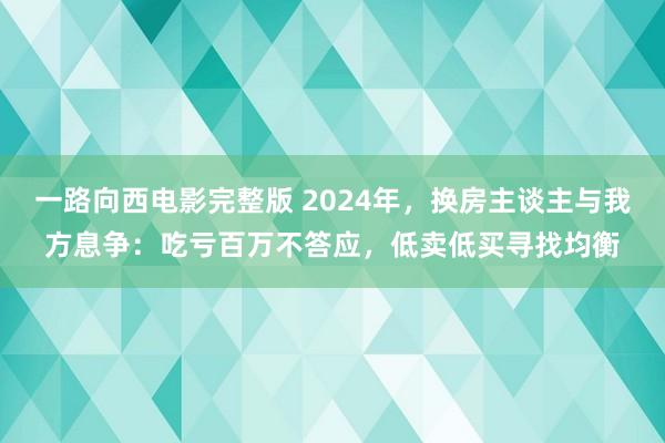 一路向西电影完整版 2024年，换房主谈主与我方息争：吃亏百万不答应，低卖低买寻找均衡