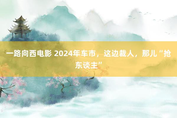 一路向西电影 2024年车市，这边裁人，那儿“抢东谈主”