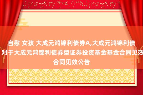自慰 女孩 大成元鸿锦利债券A,大成元鸿锦利债券C: 对于大成元鸿锦利债券型证券投资基金基金合同见效公告