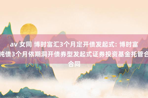 av 女同 博时富汇3个月定开债发起式: 博时富汇纯债3个月依期洞开债券型发起式证券投资基金托管合同