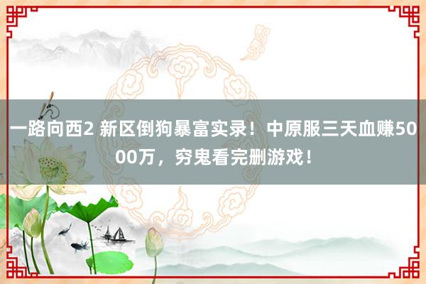 一路向西2 新区倒狗暴富实录！中原服三天血赚5000万，穷鬼看完删游戏！