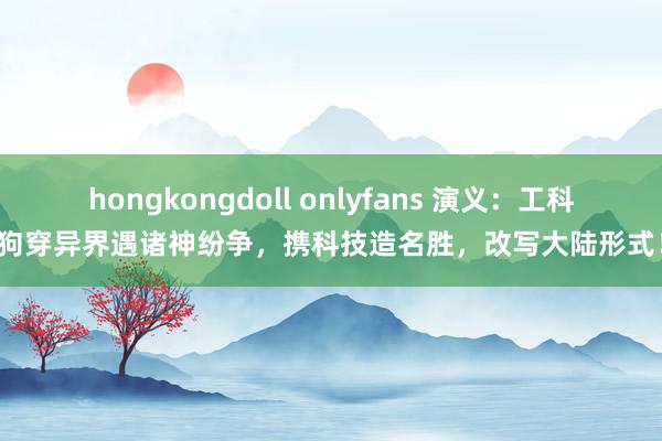 hongkongdoll onlyfans 演义：工科狗穿异界遇诸神纷争，携科技造名胜，改写大陆形式！
