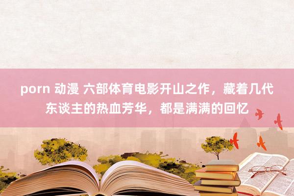 porn 动漫 六部体育电影开山之作，藏着几代东谈主的热血芳华，都是满满的回忆
