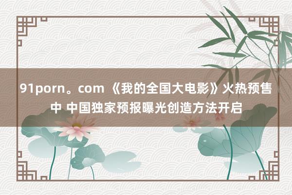 91porn。com 《我的全国大电影》火热预售中 中国独家预报曝光创造方法开启