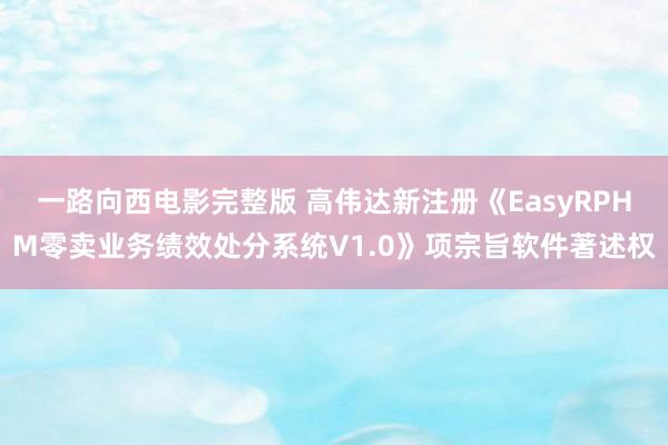 一路向西电影完整版 高伟达新注册《EasyRPHM零卖业务绩效处分系统V1.0》项宗旨软件著述权