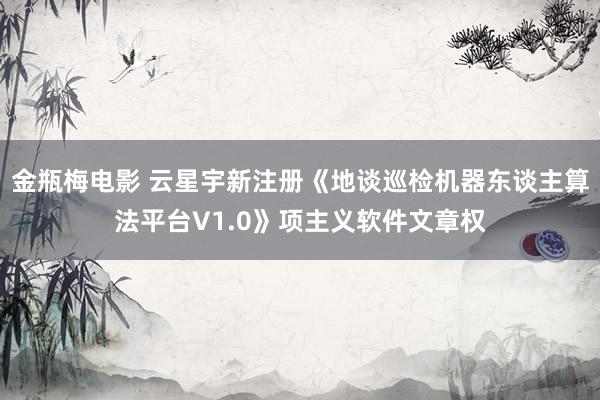 金瓶梅电影 云星宇新注册《地谈巡检机器东谈主算法平台V1.0》项主义软件文章权