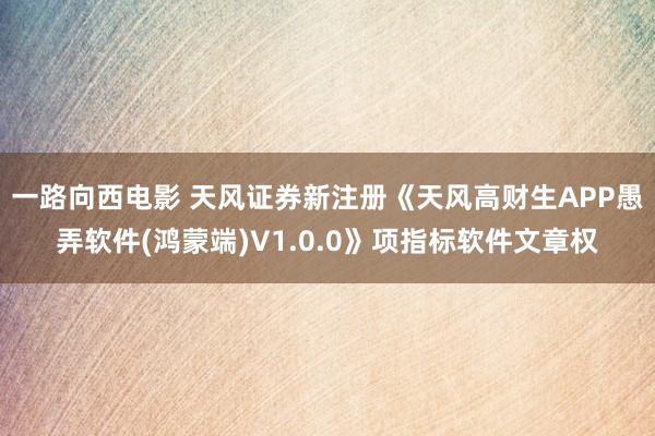 一路向西电影 天风证券新注册《天风高财生APP愚弄软件(鸿蒙端)V1.0.0》项指标软件文章权