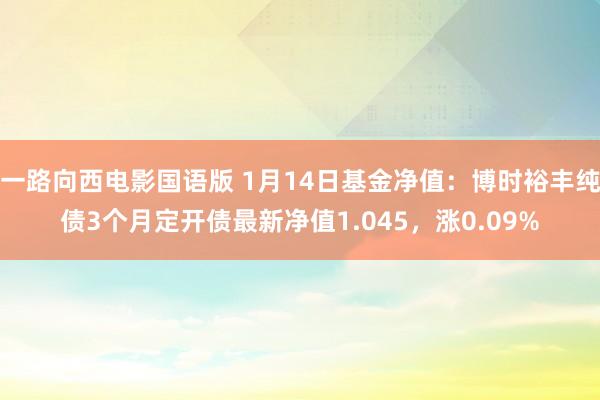一路向西电影国语版 1月14日基金净值：博时裕丰纯债3个月定开债最新净值1.045，涨0.09%