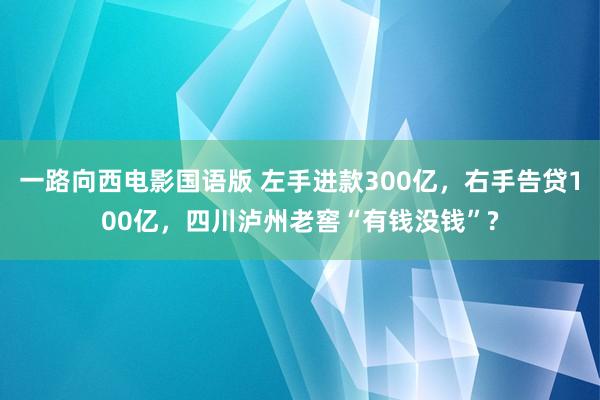 一路向西电影国语版 左手进款300亿，右手告贷100亿，四川泸州老窖“有钱没钱”?