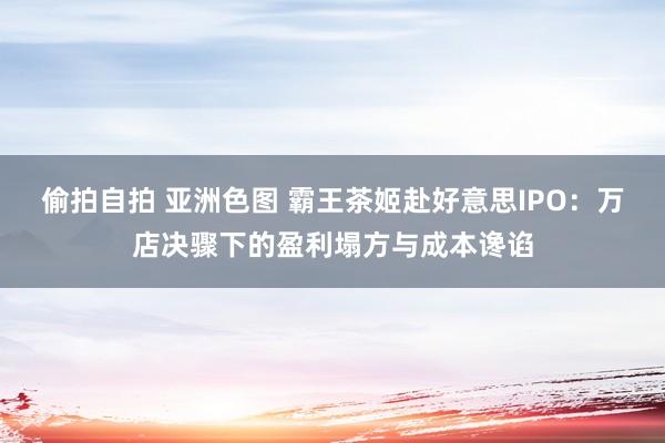 偷拍自拍 亚洲色图 霸王茶姬赴好意思IPO：万店决骤下的盈利塌方与成本谗谄