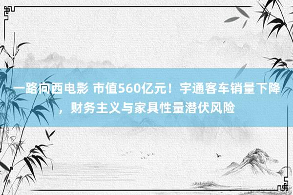 一路向西电影 市值560亿元！宇通客车销量下降，财务主义与家具性量潜伏风险