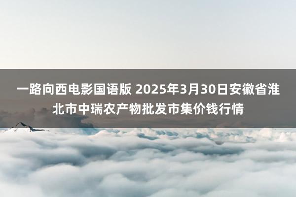 一路向西电影国语版 2025年3月30日安徽省淮北市中瑞农产物批发市集价钱行情