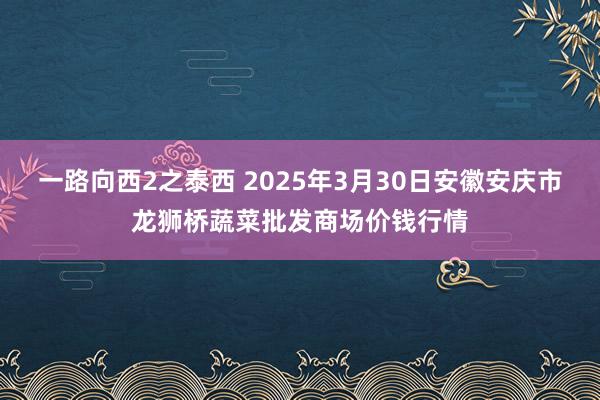 一路向西2之泰西 2025年3月30日安徽安庆市龙狮桥蔬菜批发商场价钱行情