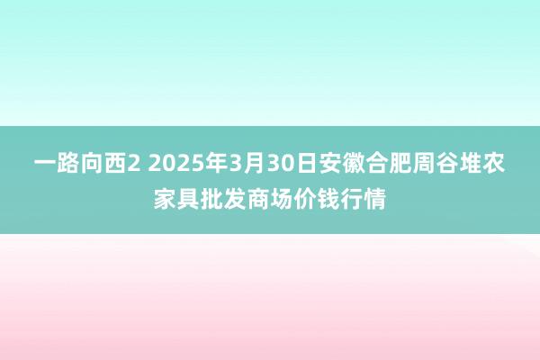 一路向西2 2025年3月30日安徽合肥周谷堆农家具批发商场价钱行情