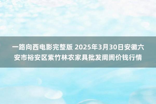 一路向西电影完整版 2025年3月30日安徽六安市裕安区紫竹林农家具批发阛阓价钱行情