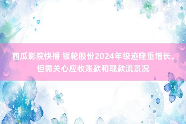 西瓜影院快播 银轮股份2024年级迹隆重增长，但需关心应收账款和现款流景况