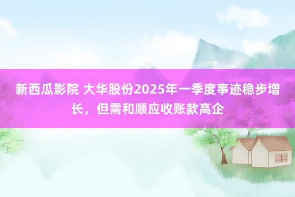 新西瓜影院 大华股份2025年一季度事迹稳步增长，但需和顺应收账款高企