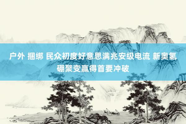 户外 捆绑 民众初度好意思满兆安级电流 新奥氢硼聚变赢得首要冲破