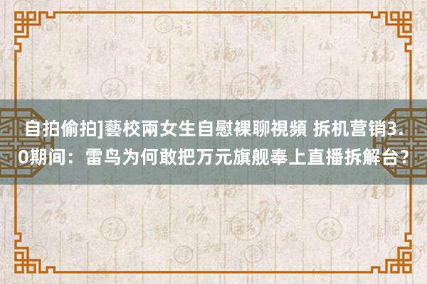 自拍偷拍]藝校兩女生自慰裸聊視頻 拆机营销3.0期间：雷鸟为何敢把万元旗舰奉上直播拆解台？