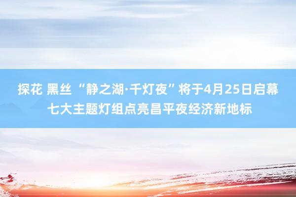 探花 黑丝 “静之湖·千灯夜”将于4月25日启幕 七大主题灯组点亮昌平夜经济新地标
