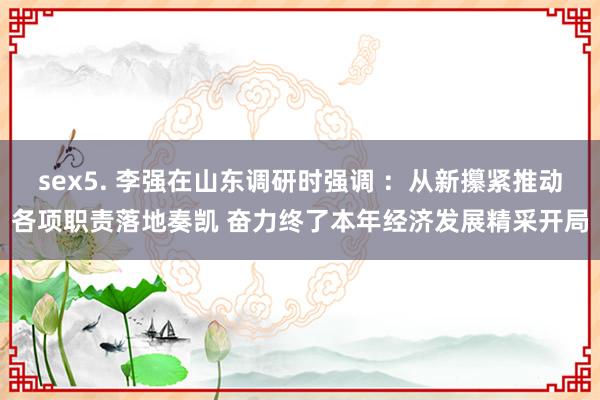 sex5. 李强在山东调研时强调 ：从新攥紧推动各项职责落地奏凯 奋力终了本年经济发展精采开局