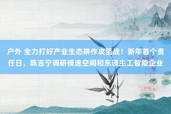 户外 全力打好产业生态耕作攻坚战！新年首个责任日，陈吉宁调研模速空间和东谈主工智能企业