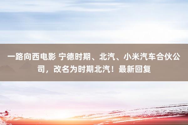 一路向西电影 宁德时期、北汽、小米汽车合伙公司，改名为时期北汽！最新回复
