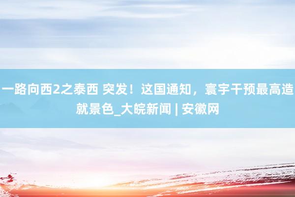 一路向西2之泰西 突发！这国通知，寰宇干预最高造就景色_大皖新闻 | 安徽网