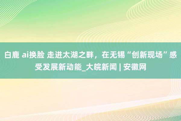 白鹿 ai换脸 走进太湖之畔，在无锡“创新现场”感受发展新动能_大皖新闻 | 安徽网