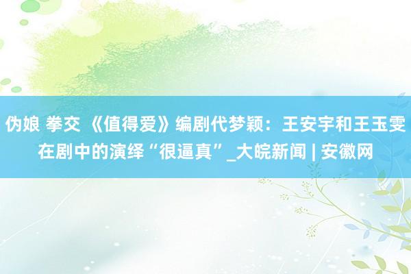 伪娘 拳交 《值得爱》编剧代梦颖：王安宇和王玉雯在剧中的演绎“很逼真”_大皖新闻 | 安徽网