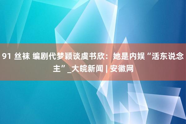 91 丝袜 编剧代梦颖谈虞书欣：她是内娱“活东说念主”_大皖新闻 | 安徽网