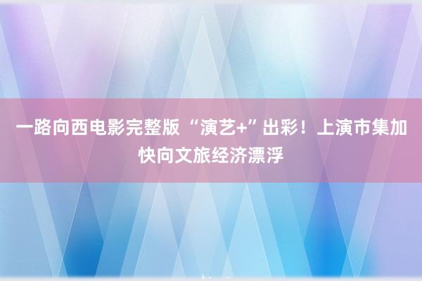 一路向西电影完整版 “演艺+”出彩！上演市集加快向文旅经济漂浮