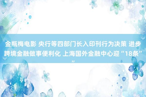 金瓶梅电影 央行等四部门长入印刊行为决策 进步跨境金融做事便利化 上海国外金融中心迎“18条”