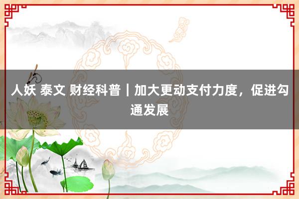 人妖 泰文 财经科普｜加大更动支付力度，促进勾通发展