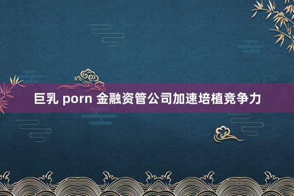 巨乳 porn 金融资管公司加速培植竞争力