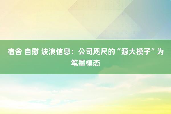 宿舍 自慰 波浪信息：公司咫尺的“源大模子”为笔墨模态