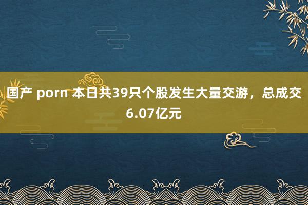 国产 porn 本日共39只个股发生大量交游，总成交6.07亿元