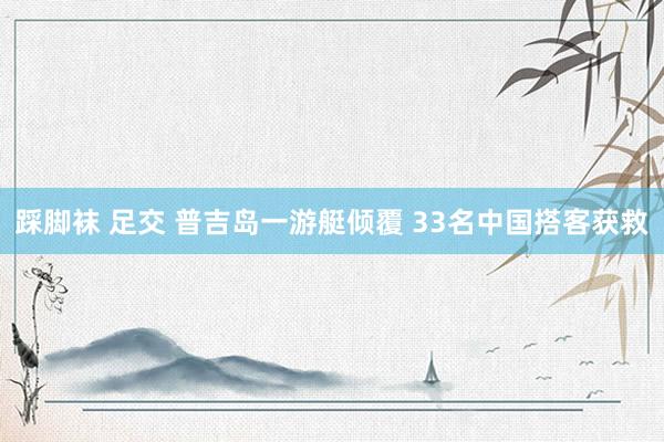 踩脚袜 足交 普吉岛一游艇倾覆 33名中国搭客获救