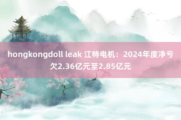 hongkongdoll leak 江特电机：2024年度净亏欠2.36亿元至2.85亿元