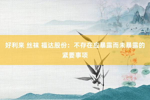 好利来 丝袜 福达股份：不存在应暴露而未暴露的紧要事项