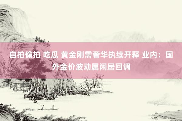 自拍偷拍 吃瓜 黄金刚需奢华执续开释 业内:国外金价波动属闲居回调
