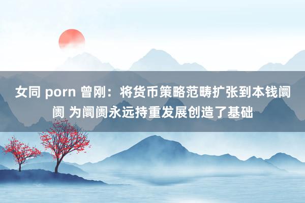 女同 porn 曾刚：将货币策略范畴扩张到本钱阛阓 为阛阓永远持重发展创造了基础