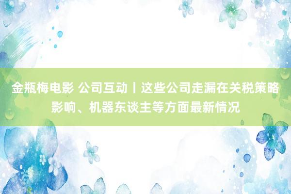 金瓶梅电影 公司互动丨这些公司走漏在关税策略影响、机器东谈主等方面最新情况