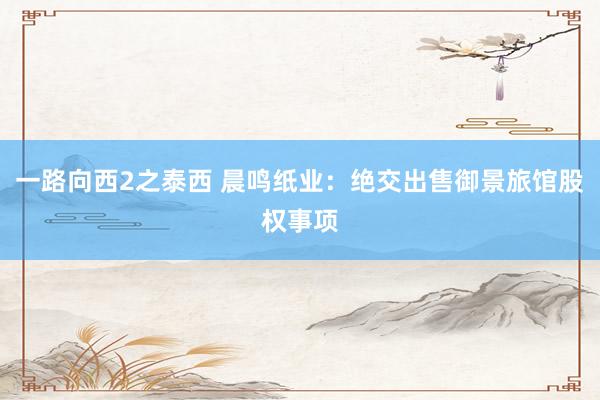 一路向西2之泰西 晨鸣纸业：绝交出售御景旅馆股权事项