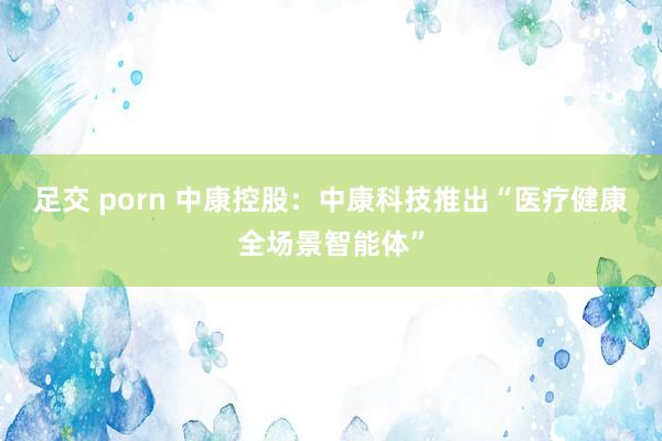 足交 porn 中康控股：中康科技推出“医疗健康全场景智能体”
