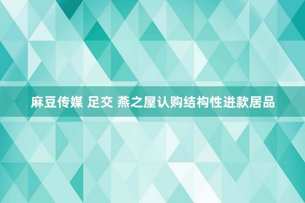 麻豆传媒 足交 燕之屋认购结构性进款居品